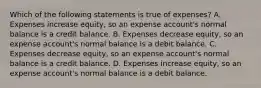 Which of the following statements is true of​ expenses? A. Expenses increase​ equity, so an expense​ account's normal balance is a credit balance. B. Expenses decrease​ equity, so an expense​ account's normal balance is a debit balance. C. Expenses decrease​ equity, so an expense​ account's normal balance is a credit balance. D. Expenses increase​ equity, so an expense​ account's normal balance is a debit balance.