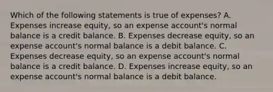 Which of the following statements is true of​ expenses? A. Expenses increase​ equity, so an expense​ account's normal balance is a credit balance. B. Expenses decrease​ equity, so an expense​ account's normal balance is a debit balance. C. Expenses decrease​ equity, so an expense​ account's normal balance is a credit balance. D. Expenses increase​ equity, so an expense​ account's normal balance is a debit balance.