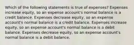 Which of the following statements is true of expenses? Expenses increase equity, so an expense account's normal balance is a credit balance. Expenses decrease equity, so an expense account's normal balance is a credit balance. Expenses increase equity, so an expense account's normal balance is a debit balance. Expenses decrease equity, so an expense account's normal balance is a debit balance.