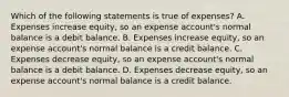 Which of the following statements is true of expenses? A. Expenses increase equity, so an expense account's normal balance is a debit balance. B. Expenses increase equity, so an expense account's normal balance is a credit balance. C. Expenses decrease equity, so an expense account's normal balance is a debit balance. D. Expenses decrease equity, so an expense account's normal balance is a credit balance.