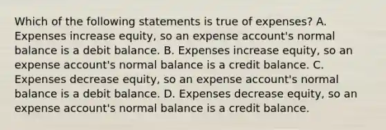 Which of the following statements is true of expenses? A. Expenses increase equity, so an expense account's normal balance is a debit balance. B. Expenses increase equity, so an expense account's normal balance is a credit balance. C. Expenses decrease equity, so an expense account's normal balance is a debit balance. D. Expenses decrease equity, so an expense account's normal balance is a credit balance.