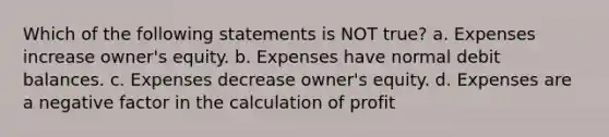 Which of the following statements is NOT true? a. Expenses increase owner's equity. b. Expenses have normal debit balances. c. Expenses decrease owner's equity. d. Expenses are a negative factor in the calculation of profit