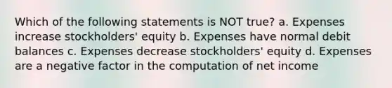 Which of the following statements is NOT true? a. Expenses increase stockholders' equity b. Expenses have normal debit balances c. Expenses decrease stockholders' equity d. Expenses are a negative factor in the computation of net income