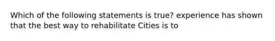 Which of the following statements is true? experience has shown that the best way to rehabilitate Cities is to