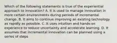 Which of the following statements is true of the experiential approach to innovation? A. It is used to manage innovation in more certain environments during periods of incremental change. B. It aims to continue improving an existing technology as rapidly as possible. C. It uses intuition and hands-on experience to reduce uncertainty and accelerate learning. D. It assumes that incremental innovation can be planned using a series of steps