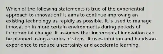 Which of the following statements is true of the experiential approach to innovation? It aims to continue improving an existing technology as rapidly as possible. It is used to manage innovation in more certain environments during periods of incremental change. It assumes that incremental innovation can be planned using a series of steps. It uses intuition and hands-on experience to reduce uncertainty and accelerate learning.