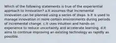 Which of the following statements is true of the experiential approach to innovation? a.It assumes that incremental innovation can be planned using a series of steps. b.It is used to manage innovation in more certain environments during periods of incremental change. c.It uses intuition and hands-on experience to reduce uncertainty and accelerate learning. d.It aims to continue improving an existing technology as rapidly as possible.