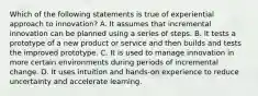 Which of the following statements is true of experiential approach to innovation? A. It assumes that incremental innovation can be planned using a series of steps. B. It tests a prototype of a new product or service and then builds and tests the improved prototype. C. It is used to manage innovation in more certain environments during periods of incremental change. D. It uses intuition and hands-on experience to reduce uncertainty and accelerate learning.