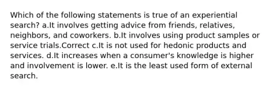 Which of the following statements is true of an experiential search? a.It involves getting advice from friends, relatives, neighbors, and coworkers. b.It involves using product samples or service trials.Correct c.It is not used for hedonic products and services. d.It increases when a consumer's knowledge is higher and involvement is lower. e.It is the least used form of external search.