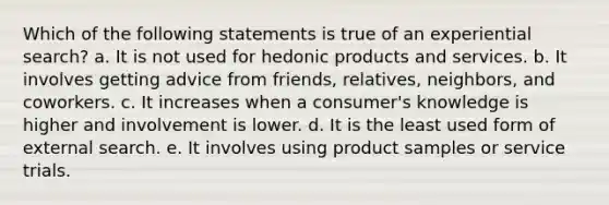 Which of the following statements is true of an experiential search? a. It is not used for hedonic products and services. b. It involves getting advice from friends, relatives, neighbors, and coworkers. c. It increases when a consumer's knowledge is higher and involvement is lower. d. It is the least used form of external search. e. It involves using product samples or service trials.