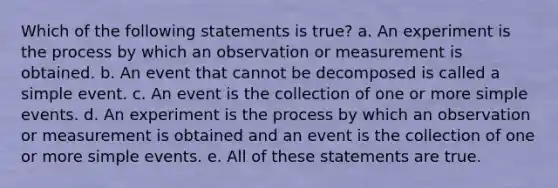 Which of the following statements is true? a. An experiment is the process by which an observation or measurement is obtained. b. An event that cannot be decomposed is called a simple event. c. An event is the collection of one or more simple events. d. An experiment is the process by which an observation or measurement is obtained and an event is the collection of one or more simple events. e. All of these statements are true.