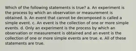 Which of the following statements is true? a. An experiment is the process by which an observation or measurement is obtained. b. An event that cannot be decomposed is called a simple event. c. An event is the collection of one or more simple events. d. Only an experiment is the process by which an observation or measurement is obtained and an event is the collection of one or more simple events are true. e. All of these statements are true.