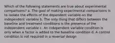 Which of the following statements are true about experimental comparisons? a. The goal of making experimental comparisons is to isolate the effects of the dependent variable on the independent variable b. The only thing that differs between the baseline and treatment conditions is the presence of the independent variable c. An independent variable condition is only when a factor is added to the baseline condition d. A control condition is not required in a reversal design