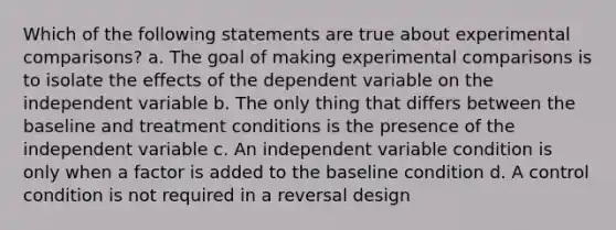 Which of the following statements are true about experimental comparisons? a. The goal of making experimental comparisons is to isolate the effects of the dependent variable on the independent variable b. The only thing that differs between the baseline and treatment conditions is the presence of the independent variable c. An independent variable condition is only when a factor is added to the baseline condition d. A control condition is not required in a reversal design