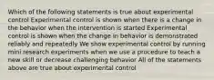 Which of the following statements is true about experimental control Experimental control is shown when there is a change in the behavior when the intervention is started Experimental control is shown when the change in behavior is demonstrated reliably and repeatedly We show experimental control by running mini research experiments when we use a procedure to teach a new skill or decrease challenging behavior All of the statements above are true about experimental control