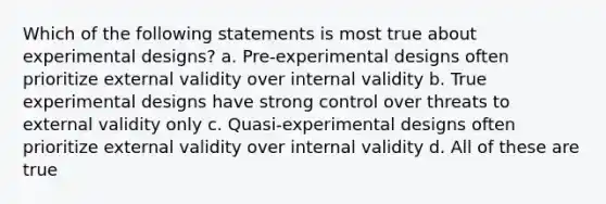 Which of the following statements is most true about experimental designs? a. Pre-experimental designs often prioritize external validity over internal validity b. True experimental designs have strong control over threats to external validity only c. Quasi-experimental designs often prioritize external validity over internal validity d. All of these are true