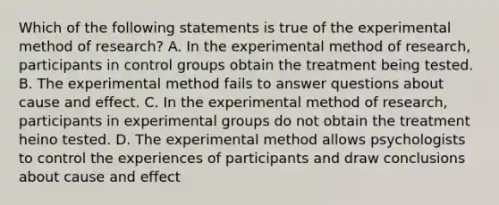 Which of the following statements is true of the experimental method of research? A. In the experimental method of research, participants in control groups obtain the treatment being tested. B. The experimental method fails to answer questions about cause and effect. C. In the experimental method of research, participants in experimental groups do not obtain the treatment heino tested. D. The experimental method allows psychologists to control the experiences of participants and draw conclusions about cause and effect