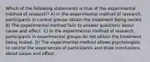 Which of the following statements is true of the experimental method of research? A) In the experimental method of research, participants in control groups obtain the treatment being tested. B) The experimental method fails to answer questions about cause and effect. C) In the experimental method of research, participants in experimental groups do not obtain the treatment being tested. D) The experimental method allows psychologists to control the experiences of participants and draw conclusions about cause and effect.