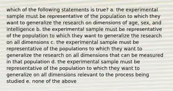 which of the following statements is true? a. the experimental sample must be representative of the population to which they want to generalize the research on dimensions of age, sex, and intelligence b. the experimental sample must be representative of the population to which they want to generalize the research on all dimensions c. the experimental sample must be representative of the populations to which they want to generalize the research on all dimensions that can be measured in that population d. the experimental sample must be representative of the population to which they want to generalize on all dimensions relevant to the process being studied e. none of the above