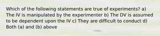 Which of the following statements are true of experiments? a) The IV is manipulated by the experimenter b) The DV is assumed to be dependent upon the IV c) They are difficult to conduct d) Both (a) and (b) above