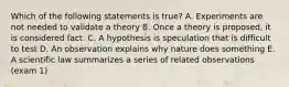 Which of the following statements is true? A. Experiments are not needed to validate a theory B. Once a theory is proposed, it is considered fact. C. A hypothesis is speculation that is difficult to test D. An observation explains why nature does something E. A scientific law summarizes a series of related observations (exam 1)