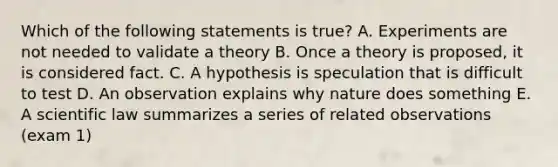 Which of the following statements is true? A. Experiments are not needed to validate a theory B. Once a theory is proposed, it is considered fact. C. A hypothesis is speculation that is difficult to test D. An observation explains why nature does something E. A scientific law summarizes a series of related observations (exam 1)