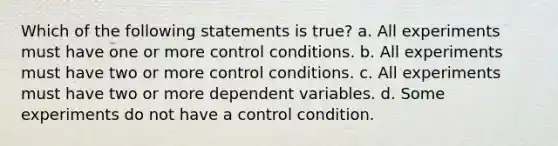 Which of the following statements is true? a. All experiments must have one or more control conditions. b. All experiments must have two or more control conditions. c. All experiments must have two or more dependent variables. d. Some experiments do not have a control condition.