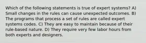 Which of the following statements is true of expert systems? A) Small changes in the rules can cause unexpected outcomes. B) The programs that process a set of rules are called expert systems codes. C) They are easy to maintain because of their rule-based nature. D) They require very few labor hours from both experts and designers.