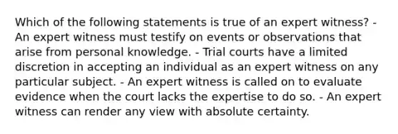 Which of the following statements is true of an expert​ witness? - An expert witness must testify on events or observations that arise from personal knowledge. - Trial courts have a limited discretion in accepting an individual as an expert witness on any particular subject. - An expert witness is called on to evaluate evidence when the court lacks the expertise to do so. - An expert witness can render any view with absolute certainty.