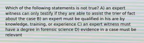 Which of the following statements is not true? A) an expert witness can only testify if they are able to assist the trier of fact about the case B) an expert must be qualified in his are by knowledge, training, or experience C) an expert witness must have a degree in forensic science D) evidence in a case must be relevant