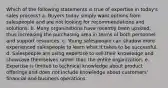 Which of the following statements is true of expertise in today's sales process? a. Buyers today simply want options from salespeople and are not looking for recommendations and solutions. b. Many organizations have recently been upsized, thus increasing the purchasing area in terms of both personnel and support resources. c. Young salespeople can shadow more experienced salespeople to learn what it takes to be successful. d. Salespeople are using expertise to sell their knowledge and showcase themselves rather than the entire organization. e. Expertise is limited to technical knowledge about product offerings and does not include knowledge about customers' financial and business operations.