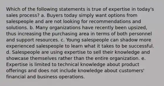 Which of the following statements is true of expertise in today's sales process? a. Buyers today simply want options from salespeople and are not looking for recommendations and solutions. b. Many organizations have recently been upsized, thus increasing the purchasing area in terms of both personnel and support resources. c. Young salespeople can shadow more experienced salespeople to learn what it takes to be successful. d. Salespeople are using expertise to sell their knowledge and showcase themselves rather than the entire organization. e. Expertise is limited to technical knowledge about product offerings and does not include knowledge about customers' financial and business operations.