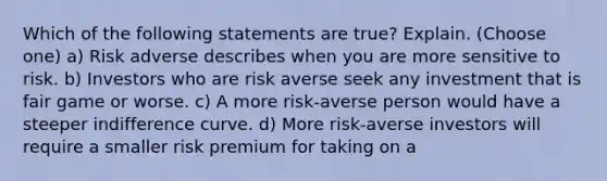 Which of the following statements are true? Explain. (Choose one) a) Risk adverse describes when you are more sensitive to risk. b) Investors who are risk averse seek any investment that is fair game or worse. c) A more risk-averse person would have a steeper indifference curve. d) More risk-averse investors will require a smaller risk premium for taking on a