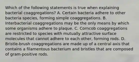 Which of the following statements is true when explaining bacterial coaggregations? A. Certain bacteria adhere to other bacteria species, forming simple coaggregations. B. Interbacterial coaggregations may be the only means by which some organisms adhere to plaque. C. Corncob coaggregations are restricted to species with mutually attractive surface molecules that cannot adhere to each other, forming rods. D. Bristle-brush coaggregations are made up of a central axis that contains a filamentous bacterium and bristles that are composed of gram-positive rods.