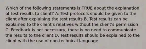 Which of the following statements is TRUE about the explanation of test results to client? A. Test protocols should be given to the client after explaining the test results B. Test results can be explained to the client's relatives without the client's permission C. Feedback is not necessary, there is no need to communicate the results to the client D. Test results should be explained to the client with the use of non-technical language