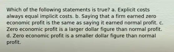 Which of the following statements is true? a. Explicit costs always equal implicit costs. b. Saying that a firm earned zero economic profit is the same as saying it earned normal profit. c. Zero economic profit is a larger dollar figure than normal profit. d. Zero economic profit is a smaller dollar figure than normal profit.