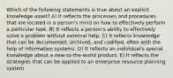 Which of the following statements is true about an explicit knowledge asset? A) It reflects the processes and procedures that are located in a person's mind on how to effectively perform a particular task. B) It reflects a person's ability to effectively solve a problem without external help. C) It reflects knowledge that can be documented, archived, and codified, often with the help of information systems. D) It reflects an individual's special knowledge about a new-to-the-world product. E) It reflects the strategies that can be applied to an enterprise resource planning system.