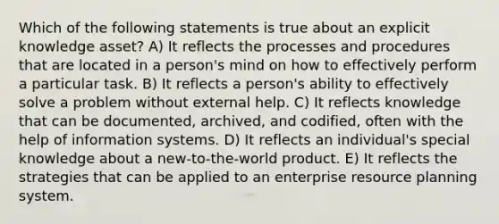 Which of the following statements is true about an explicit knowledge asset? A) It reflects the processes and procedures that are located in a person's mind on how to effectively perform a particular task. B) It reflects a person's ability to effectively solve a problem without external help. C) It reflects knowledge that can be documented, archived, and codified, often with the help of information systems. D) It reflects an individual's special knowledge about a new-to-the-world product. E) It reflects the strategies that can be applied to an enterprise resource planning system.