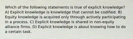 Which of the following statements is true of explicit knowledge? A) Explicit knowledge is knowledge that cannot be codified. B) Equity knowledge is acquired only through actively participating in a process. C) Explicit knowledge is shared in non-equity alliance firms. D) Explicit knowledge is about knowing how to do a certain task.