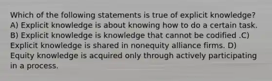 Which of the following statements is true of explicit knowledge? A) Explicit knowledge is about knowing how to do a certain task. B) Explicit knowledge is knowledge that cannot be codified .C) Explicit knowledge is shared in nonequity alliance firms. D) Equity knowledge is acquired only through actively participating in a process.