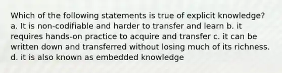 Which of the following statements is true of explicit knowledge? a. It is non-codifiable and harder to transfer and learn b. it requires hands-on practice to acquire and transfer c. it can be written down and transferred without losing much of its richness. d. it is also known as embedded knowledge