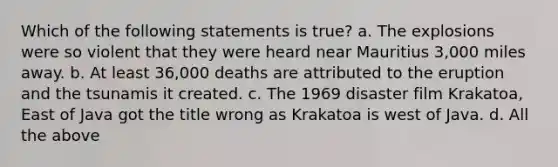 Which of the following statements is true? a. The explosions were so violent that they were heard near Mauritius 3,000 miles away. b. At least 36,000 deaths are attributed to the eruption and the tsunamis it created. c. The 1969 disaster film Krakatoa, East of Java got the title wrong as Krakatoa is west of Java. d. All the above