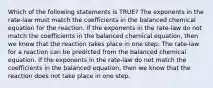 Which of the following statements is TRUE? The exponents in the rate-law must match the coefficients in the balanced chemical equation for the reaction. If the exponents in the rate-law do not match the coefficients in the balanced chemical equation, then we know that the reaction takes place in one step. The rate-law for a reaction can be predicted from the balanced chemical equation. If the exponents in the rate-law do not match the coefficients in the balanced equation, then we know that the reaction does not take place in one step.