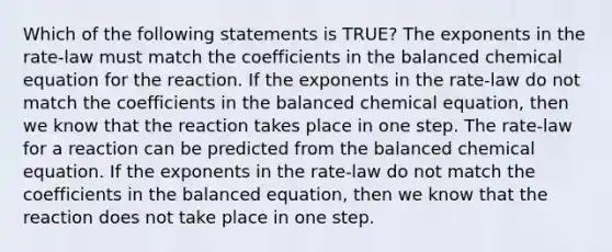 Which of the following statements is TRUE? The exponents in the rate-law must match the coefficients in the balanced chemical equation for the reaction. If the exponents in the rate-law do not match the coefficients in the balanced chemical equation, then we know that the reaction takes place in one step. The rate-law for a reaction can be predicted from the balanced chemical equation. If the exponents in the rate-law do not match the coefficients in the balanced equation, then we know that the reaction does not take place in one step.