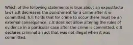 Which of the following statements is true about an expostfacto law? a.It decreases the punishment for a crime after it is committed. b.It holds that for crime to occur there must be an external consequence. c.It does not allow altering the rules of evidence in a particular case after the crime is committed. d.It declares criminal an act that was not illegal when it was committed.