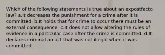 Which of the following statements is true about an expostfacto law? a.It decreases the punishment for a crime after it is committed. b.It holds that for crime to occur there must be an external consequence. c.It does not allow altering the rules of evidence in a particular case after the crime is committed. d.It declares criminal an act that was not illegal when it was committed.