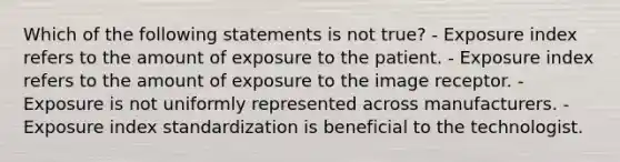 Which of the following statements is not true? - Exposure index refers to the amount of exposure to the patient. - Exposure index refers to the amount of exposure to the image receptor. - Exposure is not uniformly represented across manufacturers. - Exposure index standardization is beneficial to the technologist.