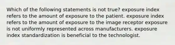 Which of the following statements is not true? exposure index refers to the amount of exposure to the patient. exposure index refers to the amount of exposure to the image receptor exposure is not uniformly represented across manufacturers. exposure index standardization is beneficial to the technologist.