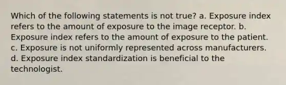 Which of the following statements is not true? a. Exposure index refers to the amount of exposure to the image receptor. b. Exposure index refers to the amount of exposure to the patient. c. Exposure is not uniformly represented across manufacturers. d. Exposure index standardization is beneficial to the technologist.