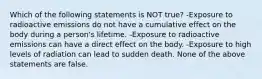 Which of the following statements is NOT true? -Exposure to radioactive emissions do not have a cumulative effect on the body during a person's lifetime. -Exposure to radioactive emissions can have a direct effect on the body. -Exposure to high levels of radiation can lead to sudden death. None of the above statements are false.